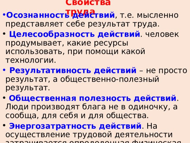 Свойства труда Осознанность действий , т.е. мысленно представляет себе результат труда.  Целесообразность действий . человек продумывает, какие ресурсы использовать, при помощи какой технологии.  Результативность действий – не просто результат, а общественно-полезный результат.  Общественная полезность действий . Люди производят блага не в одиночку, а сообща, для себя и для общества.  Энергозатратность действий . На осуществление трудовой деятельности затрачивается определенная физическая и умственная энергия, показывает уровень развития производительных сил. 