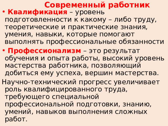Современный работник  Квалификация  – уровень подготовленности к какому – либо труду, теоретические и практические знания, умения, навыки, которые помогают выполнять профессиональные обязанности  Профессионализм – это результат обучения и опыта работы, высокий уровень мастерства работника, позволяющий добиться ему успеха, вершин мастерства. Научно-технический прогресс увеличивает роль квалифицированного труда, требующего специальной профессиональной подготовки, знанию, умений, навыков выполнения сложных работ. 