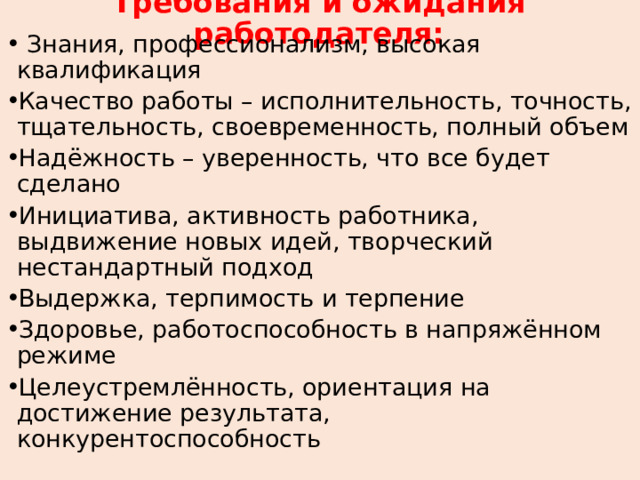 Требования и ожидания работодателя:  Знания, профессионализм, высокая квалификация Качество работы – исполнительность, точность, тщательность, своевременность, полный объем Надёжность – уверенность, что все будет сделано Инициатива, активность работника, выдвижение новых идей, творческий нестандартный подход Выдержка, терпимость и терпение Здоровье, работоспособность в напряжённом режиме Целеустремлённость, ориентация на достижение результата, конкурентоспособность    