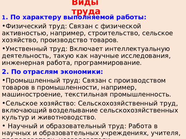 Виды труда 1 . По характеру выполняемой работы: Физический труд: Связан с физической активностью, например, строительство, сельское хозяйство, производство товаров. Умственный труд: Включает интеллектуальную деятельность, такую как научные исследования, инженерная работа, программирование. 2. По отраслям экономики: Промышленный труд: Связан с производством товаров в промышленности, например, машиностроение, текстильная промышленность. Сельское хозяйство: Сельскохозяйственный труд, включающий возделывание сельскохозяйственных культур и животноводство.  Научный и образовательный труд: Работа в научных и образовательных учреждениях, учителя, преподаватели, исследователи. 