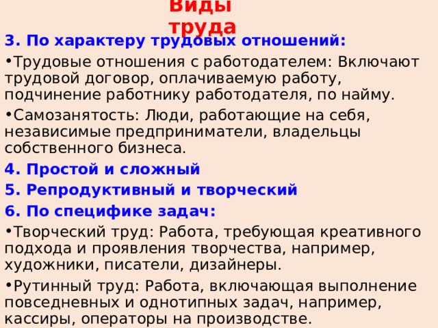 Виды труда 3. По характеру трудовых отношений: Трудовые отношения с работодателем: Включают трудовой договор, оплачиваемую работу, подчинение работнику работодателя, по найму. Самозанятость: Люди, работающие на себя, независимые предприниматели, владельцы собственного бизнеса. 4. Простой и сложный 5. Репродуктивный и творческий 6. По специфике задач: Творческий труд: Работа, требующая креативного подхода и проявления творчества, например, художники, писатели, дизайнеры. Рутинный труд: Работа, включающая выполнение повседневных и однотипных задач, например, кассиры, операторы на производстве. 