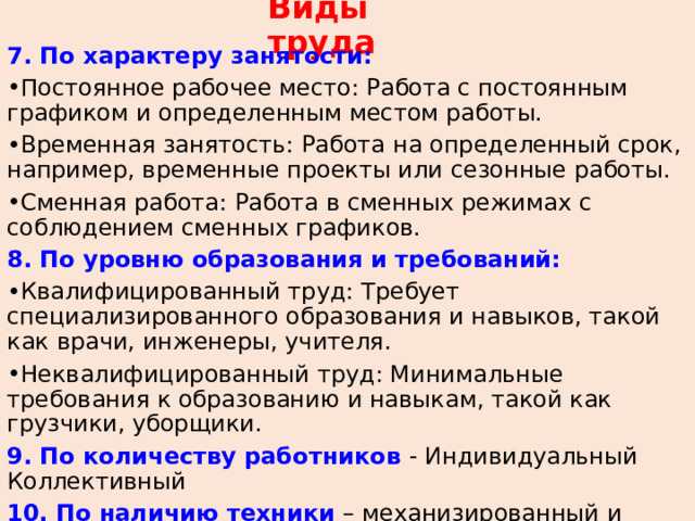 Виды труда 7. По характеру занятости: Постоянное рабочее место: Работа с постоянным графиком и определенным местом работы. Временная занятость: Работа на определенный срок, например, временные проекты или сезонные работы. Сменная работа: Работа в сменных режимах с соблюдением сменных графиков. 8. По уровню образования и требований: Квалифицированный труд: Требует специализированного образования и навыков, такой как врачи, инженеры, учителя. Неквалифицированный труд: Минимальные требования к образованию и навыкам, такой как грузчики, уборщики. 9. По количеству работников - Индивидуальный Коллективный 10. По наличию техники – механизированный и ручной 11. По методам привлечения работников – добровольный и принудительный 