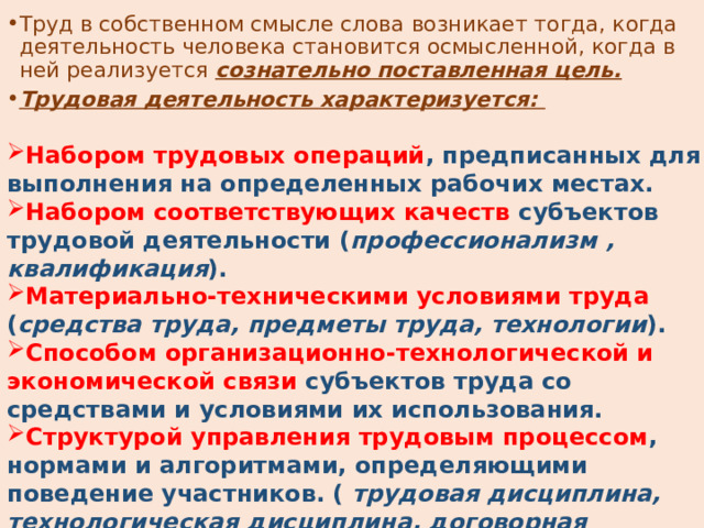Труд в собственном смысле слова возникает тогда, когда деятельность человека становится осмысленной, когда в ней реализуется сознательно поставленная цель. Трудовая деятельность характеризуется: Набором трудовых операций , предписанных для выполнения на определенных рабочих местах. Набором соответствующих качеств субъектов трудовой деятельности ( профессионализм , квалификация ). Материально-техническими условиями труда ( средства труда, предметы труда, технологии ). Способом организационно-технологической и экономической связи субъектов труда со средствами и условиями их использования. Структурой управления трудовым процессом , нормами и алгоритмами, определяющими поведение участников. ( трудовая дисциплина, технологическая дисциплина, договорная дисциплина, инициатива и исполнительность ). 