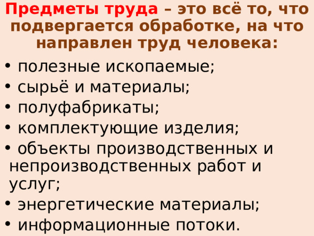 Предметы труда – это всё то, что подвергается обработке, на что направлен труд человека:  полезные ископаемые;  сырьё и материалы;  полуфабрикаты;  комплектующие изделия;  объекты производственных и непроизводственных работ и услуг;  энергетические материалы;  информационные потоки. 