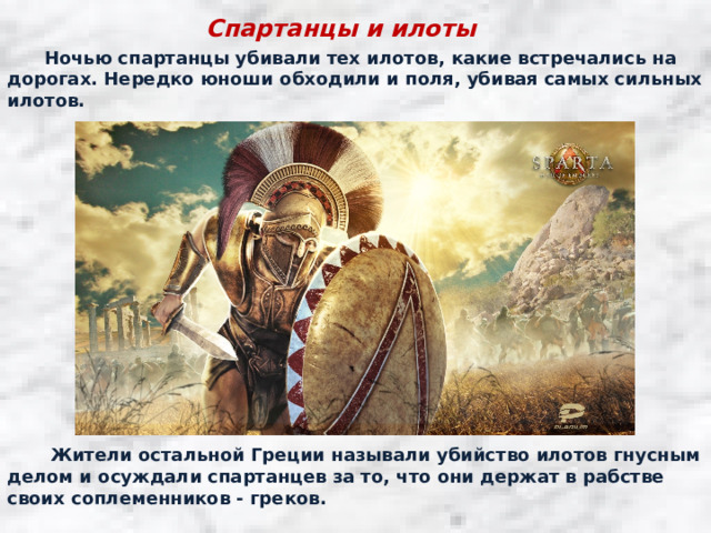 Спартанцы и илоты  Ночью спартанцы убивали тех илотов, какие встречались на дорогах. Нередко юноши обходили и поля, убивая самых сильных илотов.  Жители остальной Греции называли убийство илотов гнусным делом и осуждали спартанцев за то, что они держат в рабстве своих соплеменников - греков. 