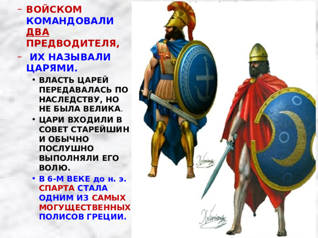 ВОЙСКОМ КОМАНДОВАЛИ ДВА ПРЕДВОДИТЕЛЯ,  ИХ НАЗЫВАЛИ ЦАРЯМИ. ВОЙСКОМ КОМАНДОВАЛИ ДВА ПРЕДВОДИТЕЛЯ,  ИХ НАЗЫВАЛИ ЦАРЯМИ. ВЛАСТЬ ЦАРЕЙ ПЕРЕДАВАЛАСЬ ПО НАСЛЕДСТВУ, НО НЕ БЫЛА ВЕЛИКА . ЦАРИ ВХОДИЛИ В СОВЕТ СТАРЕЙШИН И ОБЫЧНО ПОСЛУШНО ВЫПОЛНЯЛИ ЕГО ВОЛЮ. ВЛАСТЬ ЦАРЕЙ ПЕРЕДАВАЛАСЬ ПО НАСЛЕДСТВУ, НО НЕ БЫЛА ВЕЛИКА . ЦАРИ ВХОДИЛИ В СОВЕТ СТАРЕЙШИН И ОБЫЧНО ПОСЛУШНО ВЫПОЛНЯЛИ ЕГО ВОЛЮ. ВЛАСТЬ ЦАРЕЙ ПЕРЕДАВАЛАСЬ ПО НАСЛЕДСТВУ, НО НЕ БЫЛА ВЕЛИКА . ЦАРИ ВХОДИЛИ В СОВЕТ СТАРЕЙШИН И ОБЫЧНО ПОСЛУШНО ВЫПОЛНЯЛИ ЕГО ВОЛЮ. В 6-М ВЕКЕ до н. э. СПАРТА СТАЛА ОДНИМ ИЗ САМЫХ МОГУЩЕСТВЕННЫХ ПОЛИСОВ ГРЕЦИИ. В 6-М ВЕКЕ до н. э. СПАРТА СТАЛА ОДНИМ ИЗ САМЫХ МОГУЩЕСТВЕННЫХ ПОЛИСОВ ГРЕЦИИ. В 6-М ВЕКЕ до н. э. СПАРТА СТАЛА ОДНИМ ИЗ САМЫХ МОГУЩЕСТВЕННЫХ ПОЛИСОВ ГРЕЦИИ. 