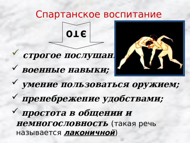это Спартанское воспитание  строгое послушание;  военные навыки;  умение пользоваться оружием;  пренебрежение удобствами;  простота в общении и немногословность   (такая речь называется лаконичной ) 