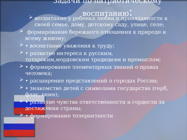 Задачи по патриотическому воспитанию :   воспитание у ребенка любви и привязанности к своей семье, дому, детскому саду, улице, селе; воспитание у ребенка любви и привязанности к своей семье, дому, детскому саду, улице, селе;  формирование бережного отношения к природе и всему живому; • воспитание уважения к труду; • развитие интереса к русским, татарским,мордовским традициям и промыслам; • формирование элементарных знаний о правах человека; • расширение представлений о городах России; • знакомство детей с символами государства (герб, флаг, гимн); • развитие чувства ответственности и гордости за достижения страны; • формирование толерантности 