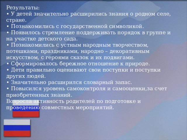 Результаты:  • У детей значительно расширились знания о родном селе, стране.  • Познакомились с государственной символикой.  • Появилось стремление поддерживать порядок в группе и на участке детского сада.  • Познакомились с устным народным творчеством, потешками, праздниками, народно – декоративным искусством, с героями сказок и их подвигами.  • Сформировалось бережное отношение к природе.  • Дети правильно оценивают свои поступки и поступки других людей.  • Значительно расширился словарный запас.  • Повысился уровень самоконтроля и самооценки,за счет  приобретенных знаний.  Возросла активность родителей по подготовке и проведению совместных мероприятий.   