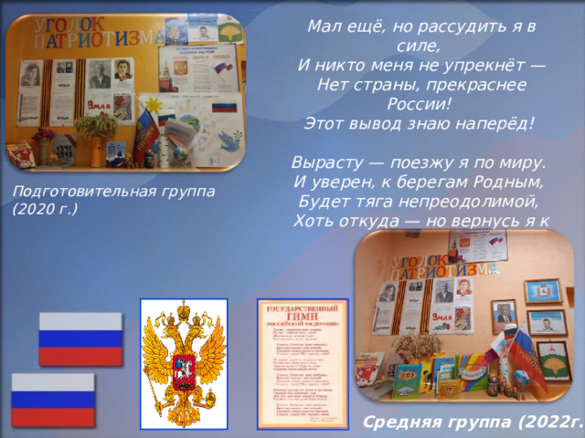 Мал ещё, но рассудить я в силе,    И никто меня не упрекнёт —   Нет страны, прекраснее России!   Этот вывод знаю наперёд!    Вырасту — поезжу я по миру.   И уверен, к берегам Родным,   Будет тяга непреодолимой,   Хоть откуда — но вернусь я к ним!    Подготовительная группа (2020 г.) Средняя группа (2022г.) 