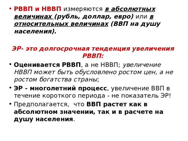 РВВП и НВВП измеряются в абсолютных величинах (рубль, доллар, евро) или в относительных величинах (ВВП на душу населения).  ЭР- это долгосрочная тенденция увеличения РВВП: Оценивается РВВП , а не НВВП; увеличение НВВП может быть обусловлено ростом цен, а не ростом богатства страны ; ЭР - многолетний процесс , увеличение ВВП в течение короткого периода - не показатель ЭР! Предполагается, что ВВП растет как в абсолютном значении, так и в расчете на душу населения . 