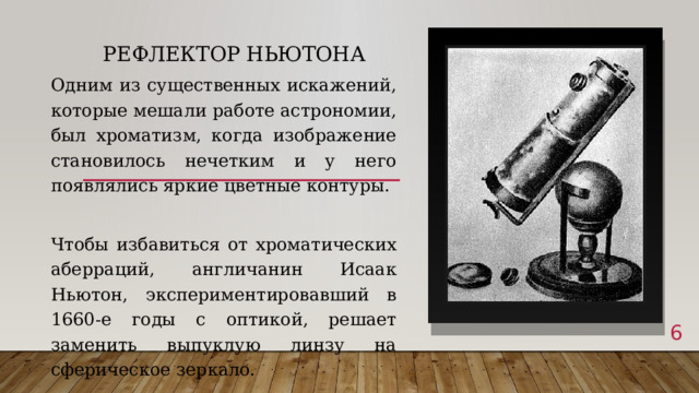 Рефлектор Ньютона   Одним из существенных искажений, которые мешали работе астрономии, был хроматизм, когда изображение становилось нечетким и у него появлялись яркие цветные контуры. Чтобы избавиться от хроматических аберраций, англичанин Исаак Ньютон, экспериментировавший в 1660-е годы с оптикой, решает заменить выпуклую линзу на сферическое зеркало.  