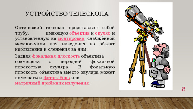 Устройство телескопа Оптический телескоп представляет собой трубу, имеющую  объектив  и  окуляр  и установленную на  монтировке , снабжённой механизмами для наведения на объект наблюдения и слежения за ним. Задняя  фокальная плоскость  объектива совмещена с передней фокальной плоскостью окуляра. В фокальную плоскость объектива вместо окуляра может помещаться  фотоплёнка  или  матричный приёмник излучения .  