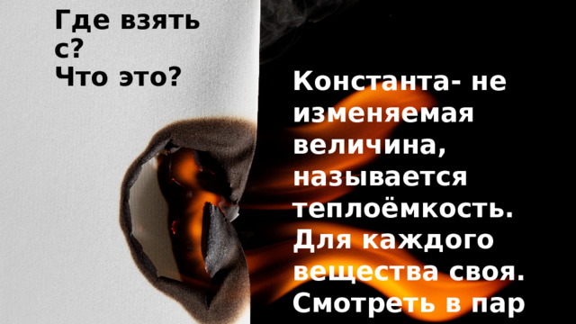 Где взять с? Что это? Константа- не изменяемая величина, называется теплоёмкость. Для каждого вещества своя. Смотреть в пар 8, стр. 25. 