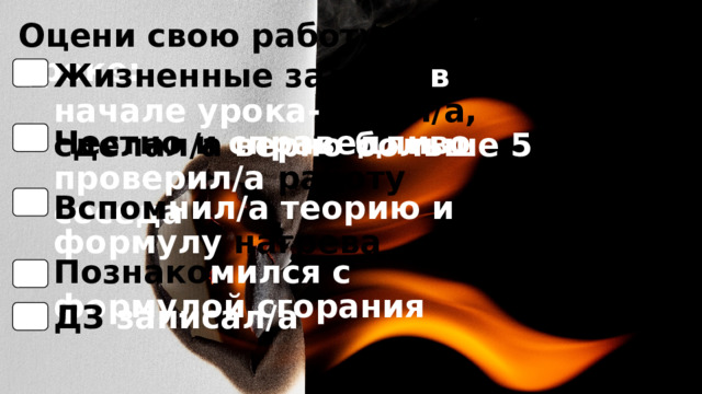 Оцени свою работу на уроке: Жизненные задачи в начале урока- понял/а, сделал/а верно  больше 5 Честно и справедливо  проверил/а работу соседа Вспом нил/а теорию и формулу нагрева Познако мился с формулой сгорания ДЗ записал/а 