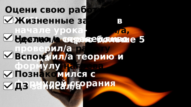 Оцени свою работу на уроке: Жизненные задачи в начале урока- понял/а, сделал/а верно  больше 5 Честно и справедливо  проверил/а работу соседа Вспом нил/а теорию и формулу нагрева Познако мился с формулой сгорания ДЗ записал/а 