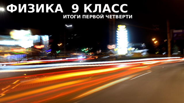 ФИЗИКА 9 КЛАСС ИТОГИ ПЕРВОЙ ЧЕТВЕРТИ 