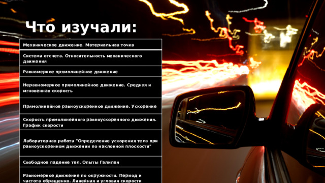 Что изучали:  Механическое движение. Материальная точка Система отсчета. Относительность механического движения Равномерное прямолинейное движение Неравномерное прямолинейное движение. Средняя и мгновенная скорость Прямолинейное равноускоренное движение. Ускорение Скорость прямолинейного равноускоренного движения. График скорости Лабораторная работа 