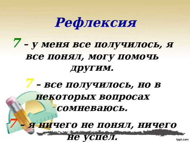 Рефлексия 7 – у меня все получилось, я все понял, могу помочь другим. 7 – все получилось, но в некоторых вопросах сомневаюсь. 7 – я ничего не понял, ничего не успел. 
