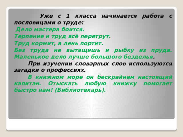  Уже с 1 класса начинается работа с пословицами о труде:  Дело мастера боится. Терпение и труд всё перетрут. Труд кормит, а лень портит. Без труда не вытащишь и рыбку из пруда. Маленькое дело лучше большого безделья .  При изучении словарных слов используются загадки о профессиях.  В книжном море он бескрайнем настоящий капитан. Отыскать любую книжку помогает быстро нам! (Библиотекарь). 