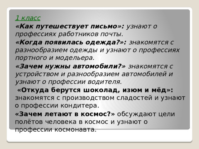 1 класс «Как путешествует письмо»: узнают о профессиях работников почты. «Когда появилась одежда?»: знакомятся с разнообразием одежды и узнают о профессиях портного и модельера. «Зачем нужны автомобили?» знакомятся с устройством и разнообразием автомобилей и узнают о профессии водителя.  «Откуда берутся шоколад, изюм и мёд»: знакомятся с производством сладостей и узнают о профессии кондитера. «Зачем летают в космос?» обсуждают цели полётов человека в космос и узнают о профессии космонавта.  