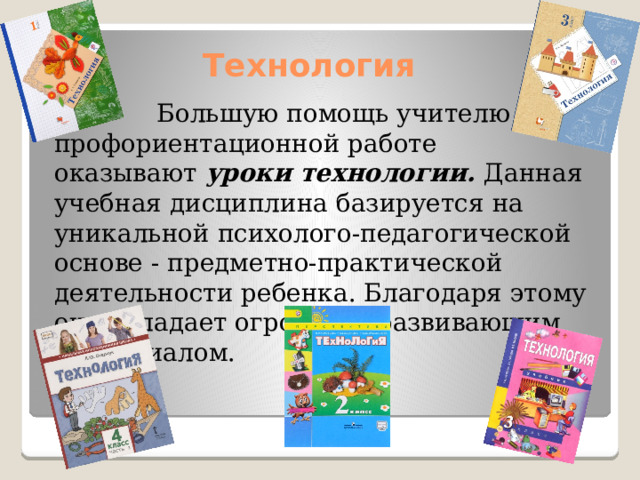 Технология  Большую помощь учителю в профориентационной работе оказывают  уроки технологии.  Данная учебная дисциплина базируется на уникальной психолого-педагогической основе - предметно-практической деятельности ребенка. Благодаря этому она обладает огромным развивающим потенциалом. 