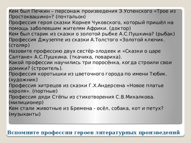 Кем был Печкин – персонаж произведения Э.Успенского «Трое из Простоквашино»? (почтальон) Профессия героя сказки Корнея Чуковского, который пришёл на помощь заболевшим жителям Африки. (доктор) Кем был старик из сказки о золотой рыбке А.С.Пушкина? (рыбак) Профессия Джузеппе из сказки А.Толстого «Золотой ключик. (столяр) Назовите профессию двух сестёр-злодеек и «Сказки о царе Салтане» А.С.Пушкина. (ткачиха, повариха). Какой профессии научились три поросёнка, когда строили свои домики? (строитель). Профессия коротышки из цветочного города по имени Тюбик. (художник) Профессия хитрецов из сказки Г.Х.Андерсена «Новое платье короля». (портные) Профессия дяди Стёпы из стихотворения С.В.Михалкова. (милиционер) Кем стали животные из Бремена - осёл, собака, кот и петух? (музыканты) Вспомните профессии героев литературных произведений 