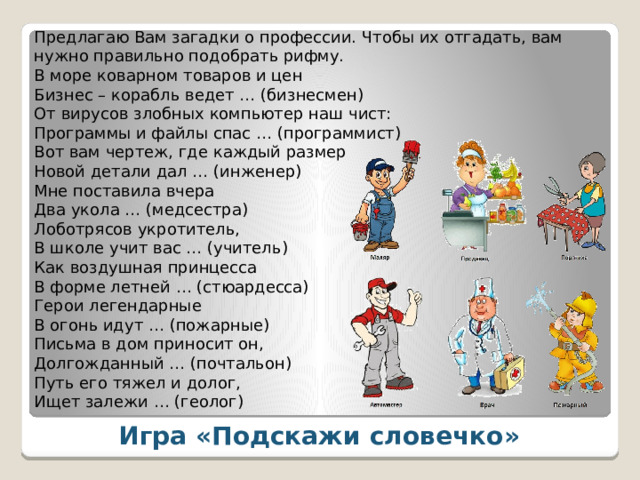 Предлагаю Вам загадки о профессии. Чтобы их отгадать, вам нужно правильно подобрать рифму. В море коварном товаров и цен  Бизнес – корабль ведет … (бизнесмен) От вирусов злобных компьютер наш чист:  Программы и файлы спас … (программист) Вот вам чертеж, где каждый размер  Новой детали дал … (инженер) Мне поставила вчера  Два укола … (медсестра) Лоботрясов укротитель,  В школе учит вас … (учитель) Как воздушная принцесса  В форме летней … (стюардесса) Герои легендарные  В огонь идут … (пожарные) Письма в дом приносит он,  Долгожданный … (почтальон) Путь его тяжел и долог,  Ищет залежи … (геолог) Игра «Подскажи словечко» 