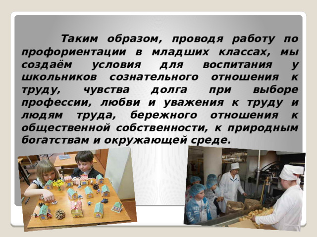  Таким образом, проводя работу по профориентации в младших классах, мы создаём условия для воспитания у школьников сознательного отношения к труду, чувства долга при выборе профессии, любви и уважения к труду и людям труда, бережного отношения к общественной собственности, к природным богатствам и окружающей среде.  