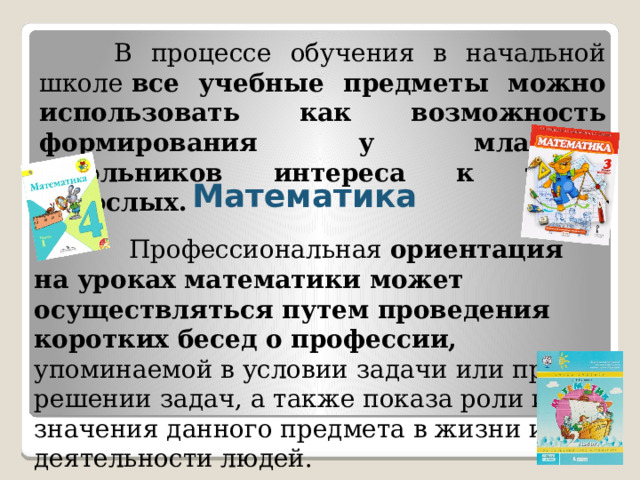  В процессе обучения в начальной школе  все учебные предметы можно использовать как возможность формирования у младших школьников интереса к труду взрослых. Математика  Профессиональная  ориентация на уроках математики может осуществляться путем проведения коротких бесед о профессии, упоминаемой в условии задачи или при решении задач, а также показа роли и значения данного предмета в жизни и деятельности людей. 