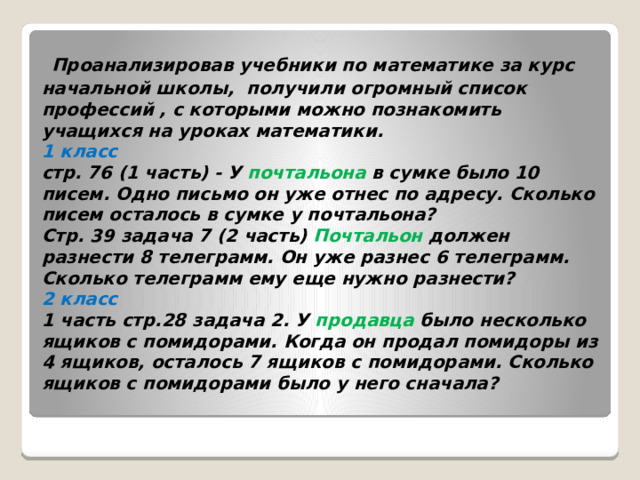  Проанализировав учебники по математике за курс начальной школы, получили огромный список профессий , с которыми можно познакомить учащихся на уроках математики.  1 класс  стр. 76 (1 часть) - У  почтальона  в сумке было 10 писем. Одно письмо он уже отнес по адресу. Сколько писем осталось в сумке у почтальона?  Стр. 39 задача 7 (2 часть)  Почтальон  должен разнести 8 телеграмм. Он уже разнес 6 телеграмм. Сколько телеграмм ему еще нужно разнести?  2 класс  1 часть стр.28 задача 2. У  продавца  было несколько ящиков с помидорами. Когда он продал помидоры из 4 ящиков, осталось 7 ящиков с помидорами. Сколько ящиков с помидорами было у него сначала?    