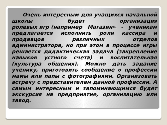  Очень интересным для учащихся начальной школы будет организация ролевых игр (например Магазин» - ученикам предлагается исполнить роли кассира и продавцов различных отделов администратора, но при этом в процессе игры решается дидактическая задача (закрепление навыков устного счета) и воспитательная (культура общения). Можно дать задание ученику, приготовить сообщение о профессии мамы или папы с фотографиями. Организовать встречу с представителем данной профессии. А самым интересным и запоминающимся будет экскурсия на предприятие, организацию или завод.   