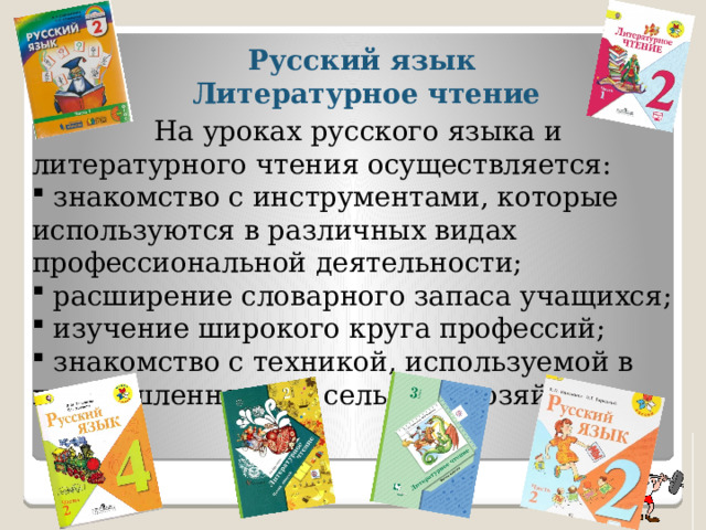  Русский язык  Литературное чтение    На уроках русского языка и литературного чтения осуществляется:  знакомство с инструментами, которые используются в различных видах профессиональной деятельности;  расширение словарного запаса учащихся;  изучение широкого круга профессий;  знакомство с техникой, используемой в промышленности и сельском хозяйстве. 