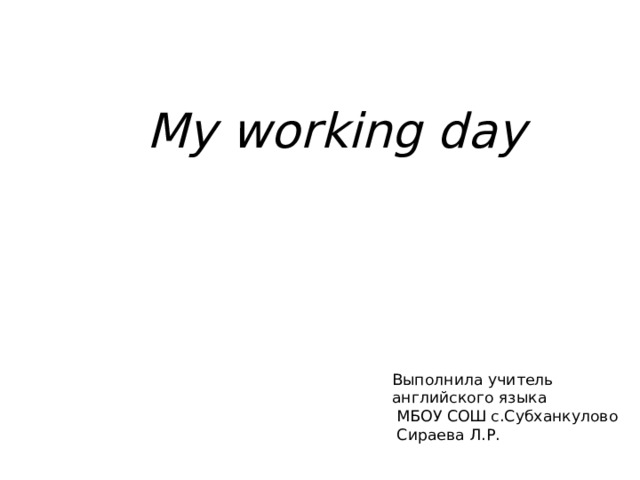 My working day   Выполнила учитель  английского языка  МБОУ СОШ с.Субханкулово  Сираева Л.Р. 