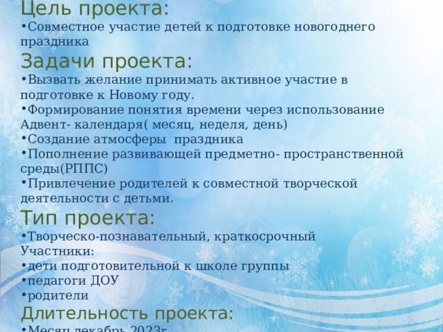 Цель проекта: Совместное участие детей к подготовке новогоднего праздника Задачи проекта: Вызвать желание принимать активное участие в подготовке к Новому году. Формирование понятия времени через использование Адвент- календаря( месяц, неделя, день) Создание атмосферы праздника Пополнение развивающей предметно- пространственной среды(РППС) Привлечение родителей к совместной творческой деятельности с детьми. Тип проекта: Творческо-познавательный, краткосрочный Участники: дети подготовительной к школе группы педагоги ДОУ родители Длительность проекта: Месяц декабрь 2023г 
