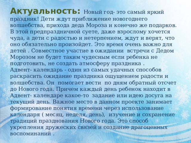 Актуальность:  Новый год- это самый яркий праздник! Дети ждут приближение новогоднего волшебства, прихода деда Мороза и конечно же подарков. В этой предпраздничной суете, даже взрослому хочется чуда, а дети с радостью и нетерпением, ждут и верят, что оно обязательно произойдет. Это время очень важно для детей . Совместное участие в ожидании встречи с Дедом Морозом не будет таким чудесным если ребенка не подготовить, не создать атмосферу праздника . Адвент- календарь - один из самых удачных способов раскрасить ожидание праздника ощущением радости и волшебства. Он помогает вести по дням обратный отсчет до Нового года. Причем каждый день ребенок находит в Адвент- календаре какое-то задание или идею досуга на текущий день. Важное место в данном проекте занимает формирование понятия времени через использование календаря ( месяц, неделя, день), изучение и сохранение традиций празднования Нового года. Это способ укрепления дружеских связей и создание драгоценных воспоминаний . 