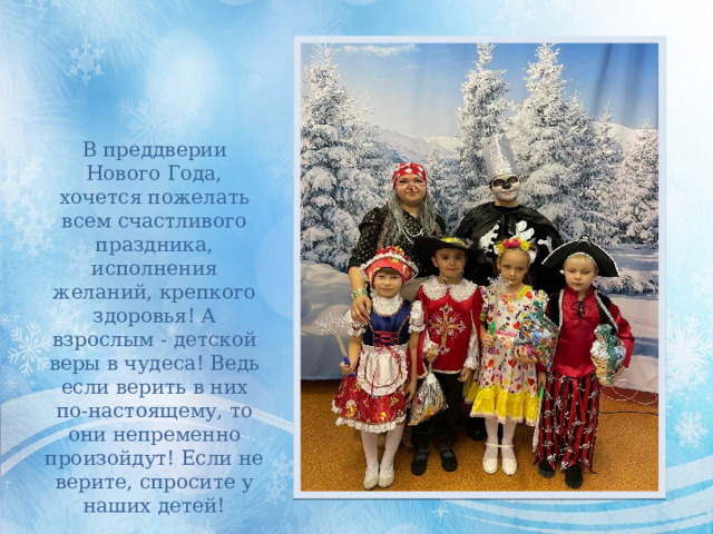 В преддверии Нового Года, хочется пожелать всем счастливого праздника, исполнения желаний, крепкого здоровья! А взрослым - детской веры в чудеса! Ведь если верить в них по-настоящему, то они непременно произойдут! Если не верите, спросите у наших детей! 