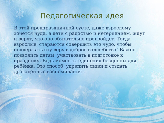 Педагогическая идея В этой предпраздничной суете, даже взрослому хочется чуда, а дети с радостью и нетерпением, ждут и верят, что оно обязательно произойдет. Тогда взрослые, стараются совершить это чудо, чтобы поддержать эту веру в доброе волшебство! Важно позволить детям участвовать в подготовке к празднику. Ведь моменты единения бесценны для ребёнка. Это способ укрепить связи и создать драгоценные воспоминания . 