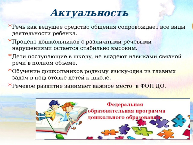 Актуальность Речь как ведущее средство общения сопровождает все виды деятельности ребенка. Процент дошкольников с различными речевыми нарушениями остается стабильно высоким. Дети поступающие в школу, не владеют навыками связной речи в полном объеме. Обучение дошкольников родному языку-одна из главных задач в подготовке детей к школе. Речевое развитие занимает важное место в ФОП ДО. 