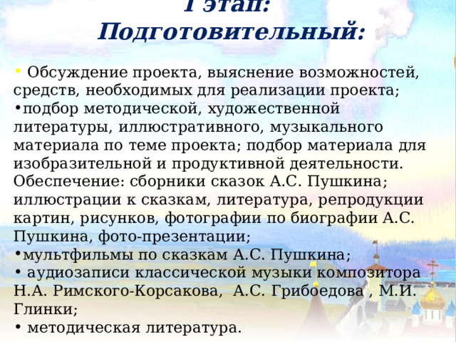 I этап:  Подготовительный:   Обсуждение проекта, выяснение возможностей, средств, необходимых для реализации проекта; подбор методической, художественной литературы, иллюстративного, музыкального материала по теме проекта; подбор материала для изобразительной и продуктивной деятельности. Обеспечение: сборники сказок А.С. Пушкина; иллюстрации к сказкам, литература, репродукции картин, рисунков, фотографии по биографии А.С. Пушкина, фото-презентации; мультфильмы по сказкам А.С. Пушкина;  аудиозаписи классической музыки композитора Н.А. Римского-Корсакова, А.С. Грибоедова , М.И. Глинки;  методическая литература. 