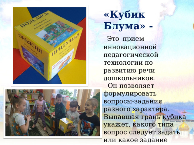 «Кубик Блума» -  Это  прием инновационной педагогической технологии по развитию речи дошкольников.  Он позволяет формулировать вопросы-задания разного характера. Выпавшая грань кубика укажет, какого типа вопрос следует задать или какое задание выполнить. 