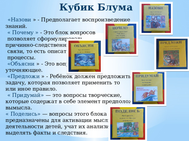 Кубик Блума  «Назови » - Предполагает воспроизведение знаний.  « Почему » - Это блок вопросов  позволяет сформулировать причинно-следственные  связи, то есть описать  процессы.  «Объясни » - Это вопросы уточняющие.  «Предложи » - Ребёнок должен предложить свою задачу, которая позволяет применить то или иное правило.  « Придумай» — это вопросы творческие, которые содержат в себе элемент предположения, вымысла. « Поделись» — вопросы этого блока предназначены для активации мыслительной деятельности детей, учат их анализировать, выделять факты и следствия. 
