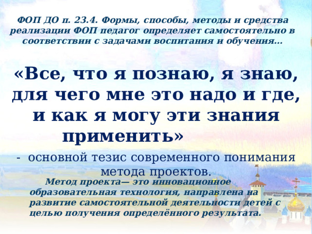 ФОП ДО п. 23.4. Формы, способы, методы и средства реализации ФОП педагог определяет самостоятельно в соответствии с задачами воспитания и обучения… «Все, что я познаю, я знаю, для чего мне это надо и где, и как я могу эти знания применить» - основной тезис современного понимания метода проектов.  Метод проекта— это инновационное образовательная технология, направлена на развитие самостоятельной деятельности детей с целью получения определённого результата. 