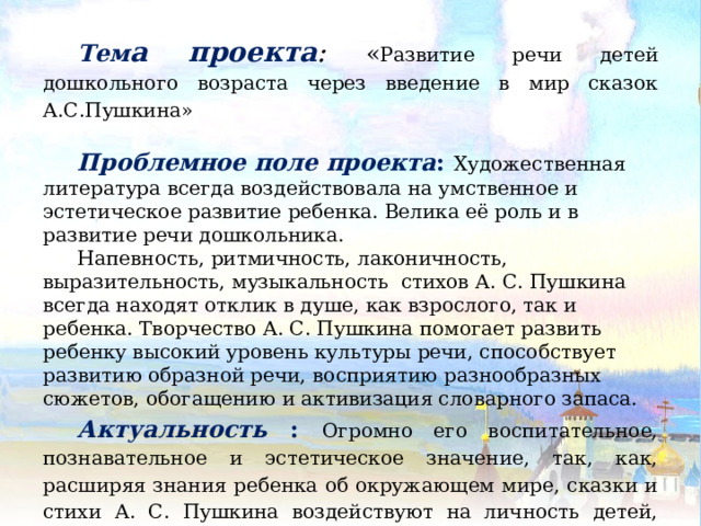 Тем а проекта : « Развитие речи детей дошкольного возраста через введение в мир сказок А.С.Пушкина» Проблемное поле проекта : Художественная литература всегда воздействовала на умственное и эстетическое развитие ребенка. Велика её роль и в развитие речи дошкольника. Напевность, ритмичность, лаконичность, выразительность, музыкальность стихов А. С. Пушкина всегда находят отклик в душе, как взрослого, так и ребенка. Творчество А. С. Пушкина помогает развить ребенку высокий уровень культуры речи, способствует развитию образной речи, восприятию разнообразных сюжетов, обогащению и активизация словарного запаса. Актуальность : Огромно его воспитательное, познавательное и эстетическое значение, так, как, расширяя знания ребенка об окружающем мире, сказки и стихи А. С. Пушкина воздействуют на личность детей, развивают умение тонко чувствовать форму и ритм родного языка.  