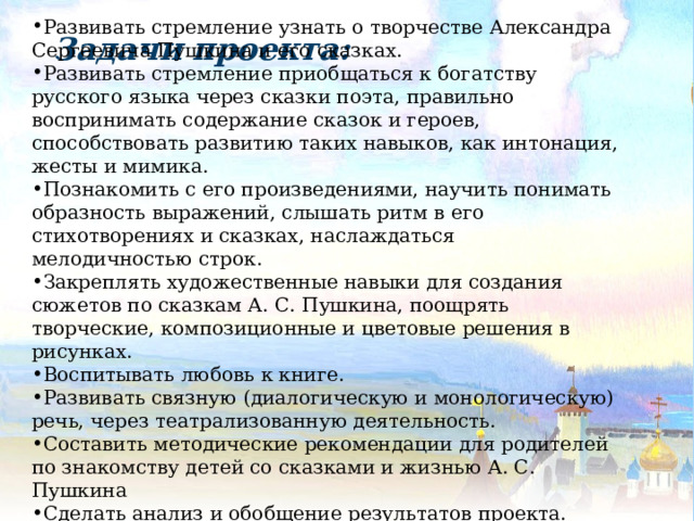 Развивать стремление узнать о творчестве Александра Сергеевича Пушкина и его сказках. Развивать стремление приобщаться к богатству русского языка через сказки поэта, правильно воспринимать содержание сказок и героев, способствовать развитию таких навыков, как интонация, жесты и мимика. Познакомить с его произведениями, научить понимать образность выражений, слышать ритм в его стихотворениях и сказках, наслаждаться мелодичностью строк. Закреплять художественные навыки для создания сюжетов по сказкам А. С. Пушкина, поощрять творческие, композиционные и цветовые решения в рисунках. Воспитывать любовь к книге. Развивать связную (диалогическую и монологическую) речь, через театрализованную деятельность. Составить методические рекомендации для родителей по знакомству детей со сказками и жизнью А. С. Пушкина Сделать анализ и обобщение результатов проекта. Задачи проекта:  