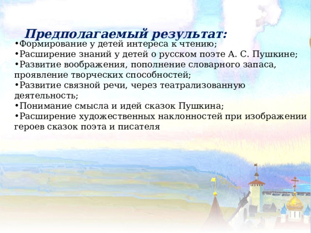 Предполагаемый результат:  Формирование у детей интереса к чтению; Расширение знаний у детей о русском поэте А. С. Пушкине; Развитие воображения, пополнение словарного запаса, проявление творческих способностей; Развитие связной речи, через театрализованную деятельность; Понимание смысла и идей сказок Пушкина; Расширение художественных наклонностей при изображении героев сказок поэта и писателя 