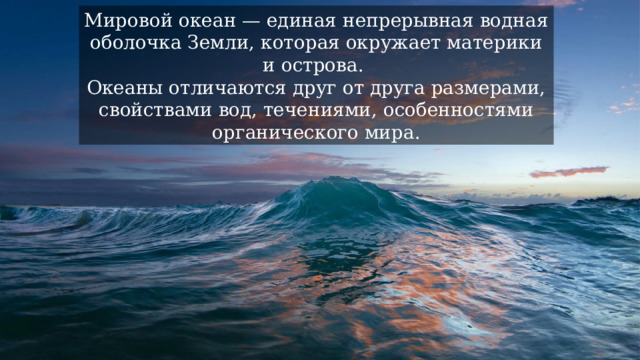 Мировой океан — единая непрерывная водная оболочка Земли, которая окружает материки и острова. Океаны отличаются друг от друга размерами, свойствами вод, течениями, особенностями органического мира. 