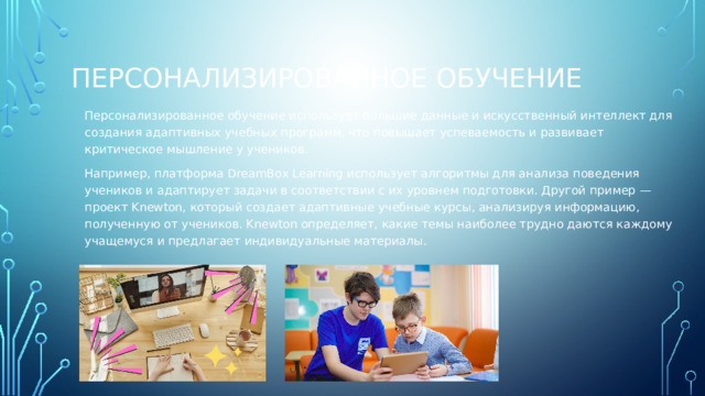 Персонализированное обучение Персонализированное обучение использует большие данные и искусственный интеллект для создания адаптивных учебных программ, что повышает успеваемость и развивает критическое мышление у учеников. Например, платформа DreamBox Learning использует алгоритмы для анализа поведения учеников и адаптирует задачи в соответствии с их уровнем подготовки. Другой пример — проект Knewton, который создает адаптивные учебные курсы, анализируя информацию, полученную от учеников. Knewton определяет, какие темы наиболее трудно даются каждому учащемуся и предлагает индивидуальные материалы. 