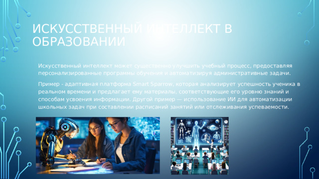 Искусственный интеллект в образовании Искусственный интеллект может существенно улучшить учебный процесс, предоставляя персонализированные программы обучения и автоматизируя административные задачи. Пример - адаптивная платформа Smart Sparrow, которая анализирует успешность ученика в реальном времени и предлагает ему материалы, соответствующие его уровню знаний и способам усвоения информации. Другой пример — использование ИИ для автоматизации школьных задач при составлении расписаний занятий или отслеживания успеваемости. 