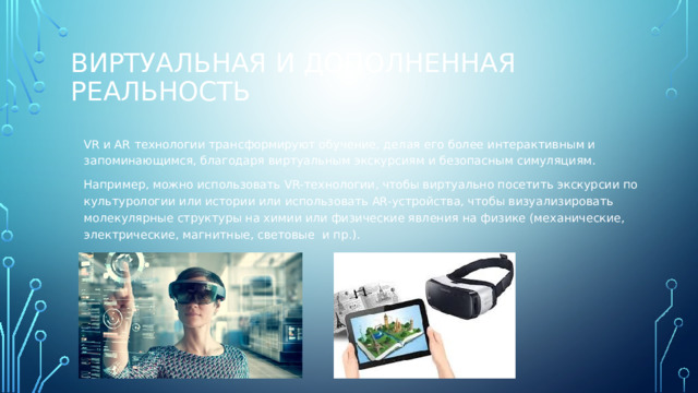 Виртуальная и дополненная реальность VR и AR технологии трансформируют обучение, делая его более интерактивным и запоминающимся, благодаря виртуальным экскурсиям и безопасным симуляциям. Например, можно использовать VR-технологии, чтобы виртуально посетить экскурсии по культурологии или истории или использовать AR-устройства, чтобы визуализировать молекулярные структуры на химии или физические явления на физике (механические, электрические, магнитные, световые  и пр.). 